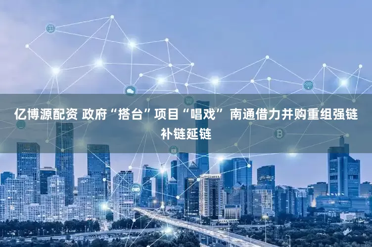 亿博源配资 政府“搭台”项目“唱戏” 南通借力并购重组强链补链延链