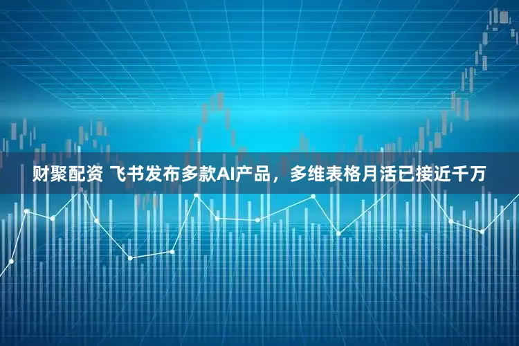 财聚配资 飞书发布多款AI产品，多维表格月活已接近千万