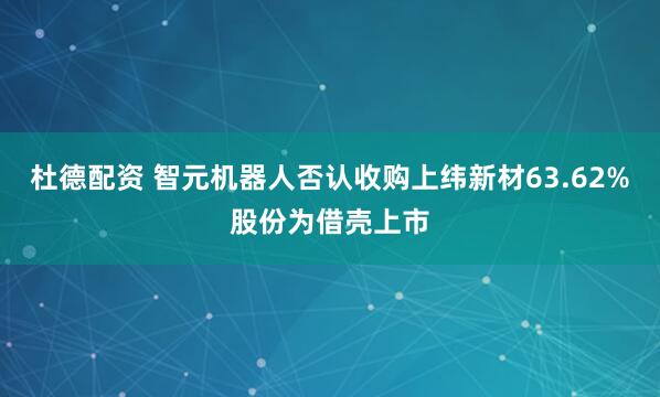 杜德配资 智元机器人否认收购上纬新材63.62%股份为借壳上市