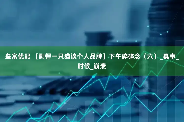 垒富优配 【剽悍一只猫谈个人品牌】下午碎碎念（六）_蠢事_时候_崩溃