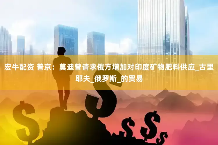 宏牛配资 普京：莫迪曾请求俄方增加对印度矿物肥料供应_古里耶夫_俄罗斯_的贸易