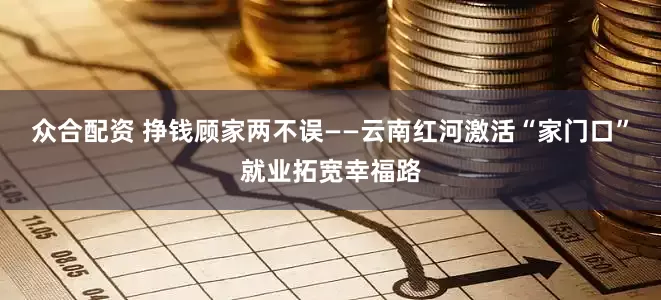 众合配资 挣钱顾家两不误——云南红河激活“家门口”就业拓宽幸福路