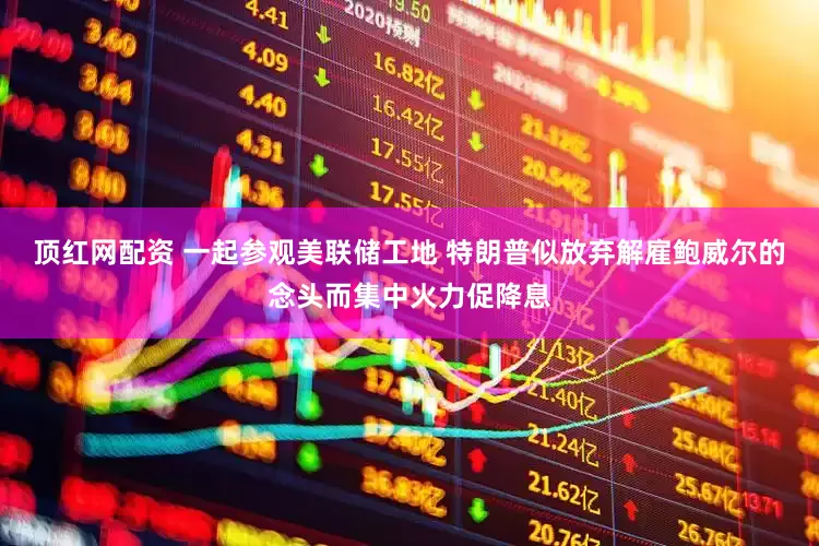 顶红网配资 一起参观美联储工地 特朗普似放弃解雇鲍威尔的念头而集中火力促降息