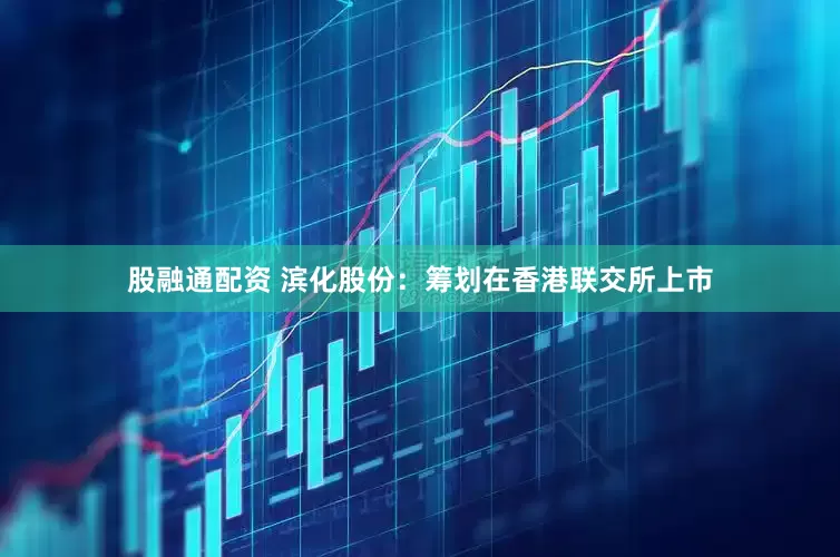 股融通配资 滨化股份：筹划在香港联交所上市
