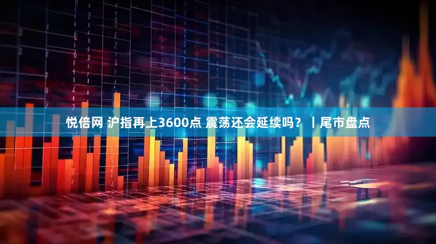 悦倍网 沪指再上3600点 震荡还会延续吗？丨尾市盘点