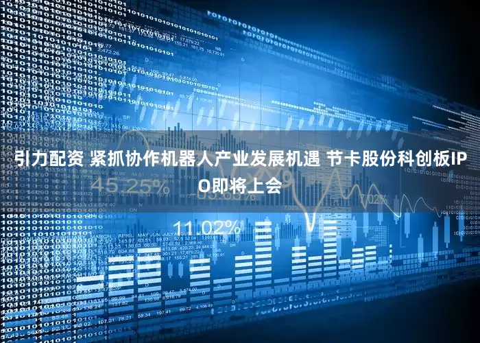 引力配资 紧抓协作机器人产业发展机遇 节卡股份科创板IPO即将上会
