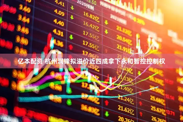 亿本配资 杭州润锋拟溢价近四成拿下永和智控控制权
