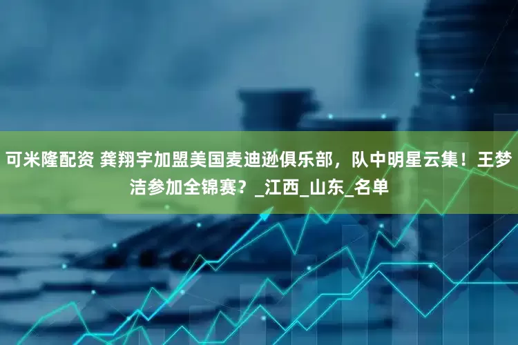 可米隆配资 龚翔宇加盟美国麦迪逊俱乐部，队中明星云集！王梦洁参加全锦赛？_江西_山东_名单