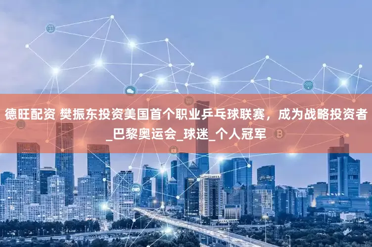 德旺配资 樊振东投资美国首个职业乒乓球联赛，成为战略投资者_巴黎奥运会_球迷_个人冠军