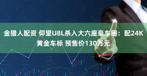 金猎人配资 仰望U8L杀入大六座豪车圈：配24K黄金车标 预售价130万元
