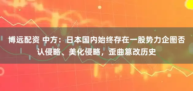 博远配资 中方:日本国内始终存在一股势力企图否认侵略、美化侵略,歪曲篡改历史