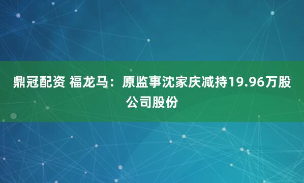 鼎冠配资 福龙马:原监事沈家庆减持19.96万股公司股份