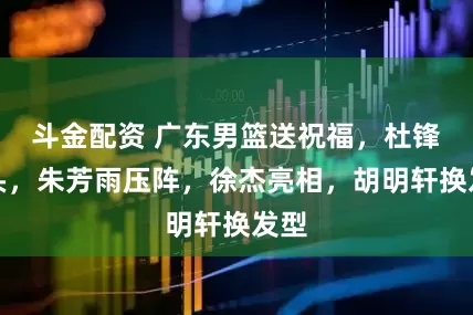 斗金配资 广东男篮送祝福,杜锋带头,朱芳雨压阵,徐杰亮相,胡明轩换发型