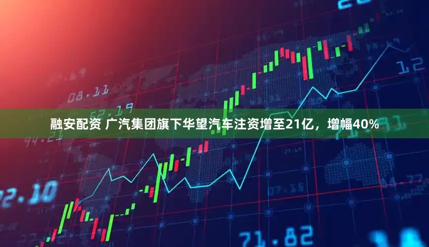 融安配资 广汽集团旗下华望汽车注资增至21亿，增幅40%