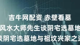 吉牛网配资 赤壁看墓地坟地：风水大师先生谈阴宅选墓地与祖坟兴家之道