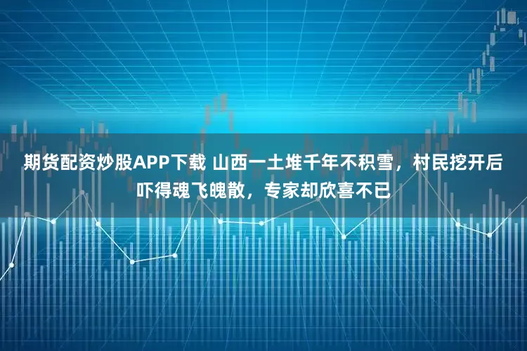 期货配资炒股APP下载 山西一土堆千年不积雪，村民挖开后吓得魂飞魄散，专家却欣喜不已