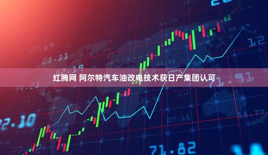 红腾网 阿尔特汽车油改电技术获日产集团认可
