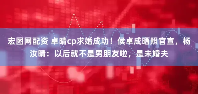 宏图网配资 卓晴cp求婚成功！侯卓成晒照官宣，杨汝晴：以后就不是男朋友啦，是未婚夫